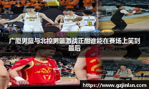 广厦男篮与北控男篮激战正酣谁能在赛场上笑到最后