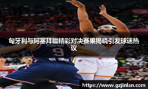 匈牙利与阿塞拜疆精彩对决赛果揭晓引发球迷热议