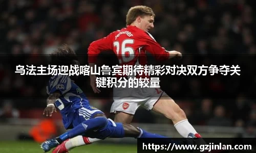 乌法主场迎战喀山鲁宾期待精彩对决双方争夺关键积分的较量